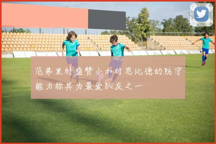 范弗里特盛赞小加对恩比德的防守能力称其为最爱队友之一
