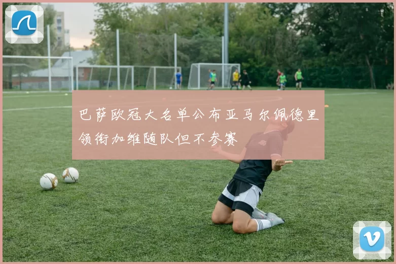 巴萨欧冠大名单公布亚马尔佩德里领衔加维随队但不参赛