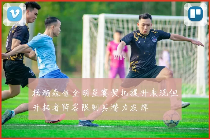 杨瀚森借全明星赛契机提升表现但开拓者阵容限制其潜力发挥