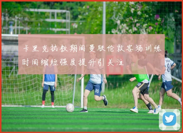 卡里克执教期间曼联伦敦客场训练时间缩短强度提升引关注