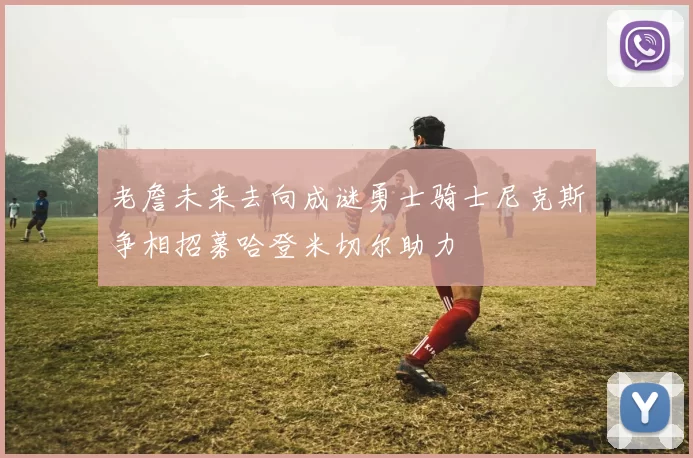 老詹未来去向成谜勇士骑士尼克斯争相招募哈登米切尔助力