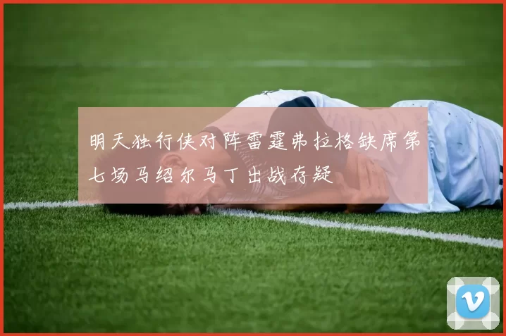 明天独行侠对阵雷霆弗拉格缺席第七场马绍尔马丁出战存疑