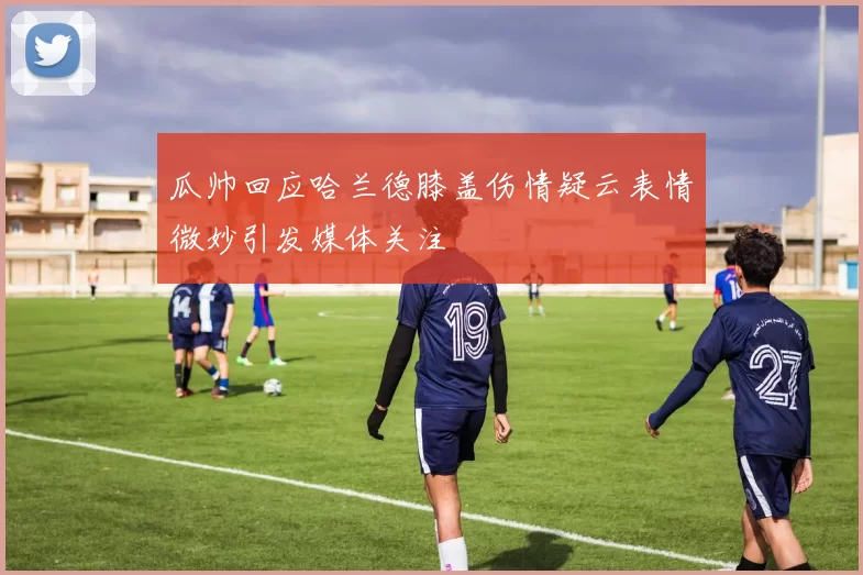 瓜帅回应哈兰德膝盖伤情疑云表情微妙引发媒体关注