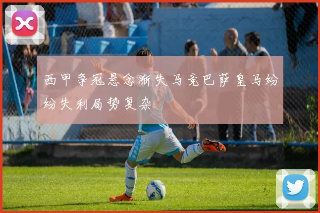 西甲争冠悬念渐失马竞巴萨皇马纷纷失利局势复杂