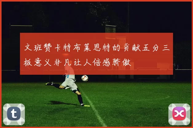 文班赞卡特布莱恩特的贡献五分三板意义非凡让人倍感骄傲