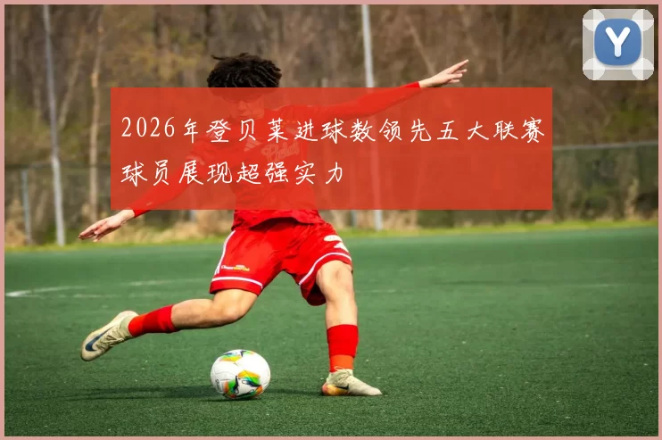 2026年登贝莱进球数领先五大联赛球员展现超强实力