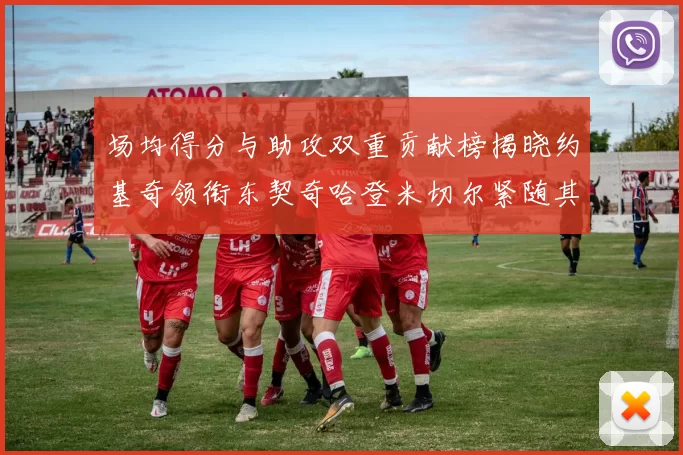 场均得分与助攻双重贡献榜揭晓约基奇领衔东契奇哈登米切尔紧随其后