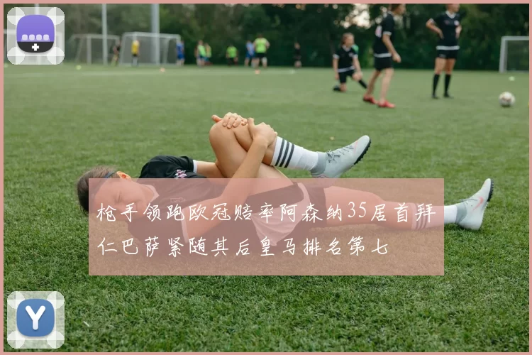 枪手领跑欧冠赔率阿森纳35居首拜仁巴萨紧随其后皇马排名第七