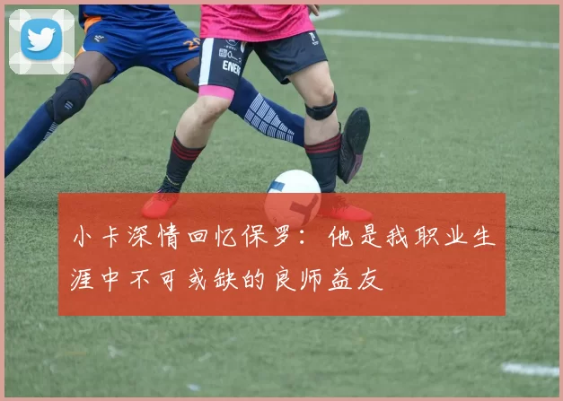 小卡深情回忆保罗：他是我职业生涯中不可或缺的良师益友