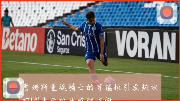 詹姆斯重返骑士的可能性引发热议前GM表示对此感到惊讶